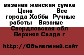 вязаная женская сумка  › Цена ­ 2 500 - Все города Хобби. Ручные работы » Вязание   . Свердловская обл.,Верхняя Салда г.